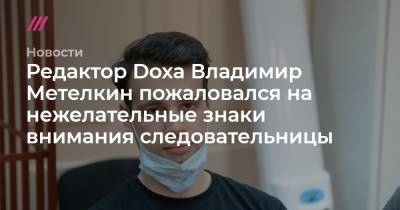 Редактор Doxa Владимир Метелкин пожаловался на нежелательные знаки внимания следовательницы