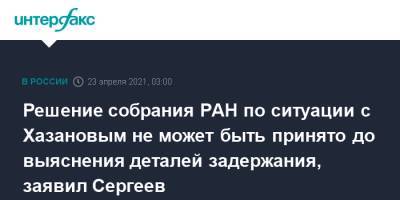 Решение собрания РАН по ситуации с Хазановым не может быть принято до выяснения деталей задержания, заявил Сергеев