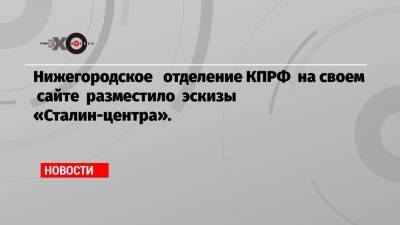 Нижегородское отделение КПРФ на своем сайте разместило эскизы «Сталин-центра».