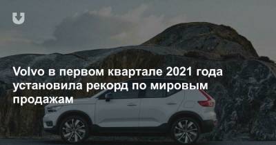 Volvo в первом квартале 2021 года установила рекорд по мировым продажам