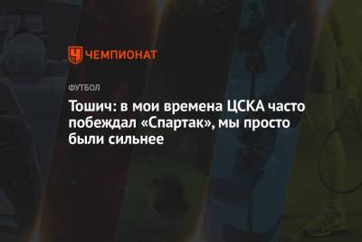 Зоран Тошич - Тошич: в мои времена ЦСКА часто побеждал «Спартак», мы просто были сильнее - championat.com