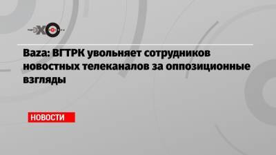 Baza: ВГТРК увольняет сотрудников новостных телеканалов за оппозиционные взгляды