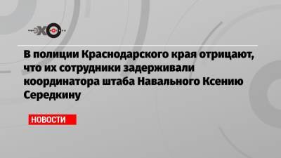 В полиции Краснодарского края отрицают, что их сотрудники задерживали координатора штаба Навального Ксению Середкину