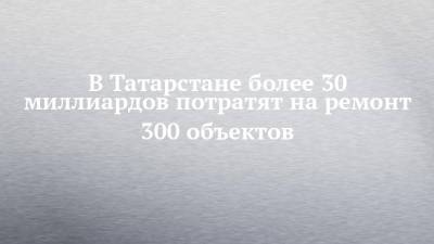 В Татарстане более 30 миллиардов потратят на ремонт 300 объектов