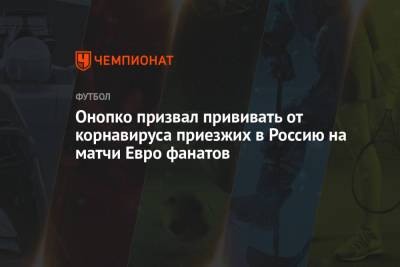 Онопко призвал прививать от корнавируса приезжих в Россию на матчи Евро фанатов