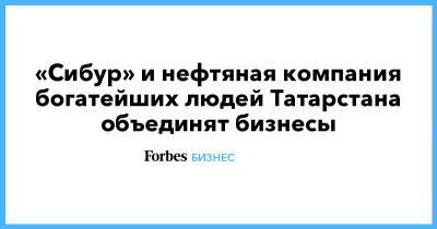 «Сибур» и нефтяная компания богатейших людей Татарстана объединят бизнесы