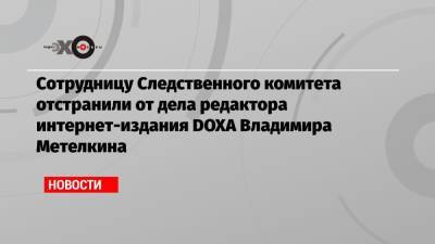 Сотрудницу Следственного комитета отстранили от дела редактора интернет-издания DOXA Владимира Метелкина