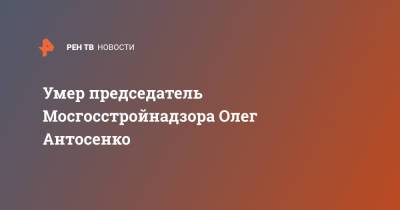 Умер председатель Мосгосстройнадзора Олег Антосенко
