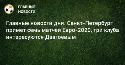 Главные новости дня. Санкт-Петербург примет семь матчей Евро-2020, три клуба интересуются Дзагоевым