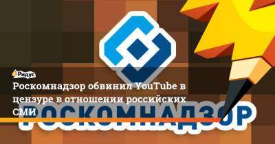 Роскомнадзор обвинил YouTube в цензуре в отношении российских СМИ