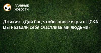 Джикия: «Дай бог, чтобы после игры с ЦСКА мы назвали себя счастливыми людьми»