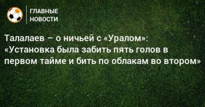 Талалаев – о ничьей с «Уралом»: «Установка была забить пять голов в первом тайме и бить по облакам во втором»