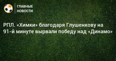 РПЛ. «Химки» благодаря Глушенкову на 91-й минуте вырвали победу над «Динамо»