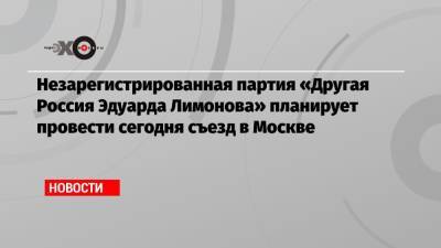 Незарегистрированная партия «Другая Россия Эдуарда Лимонова» планирует провести сегодня съезд в Москве