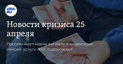 Новости кризиса 25 апреля. Россиян ждут новые выплаты и индексация пенсий, услуги ЖКХ подорожают