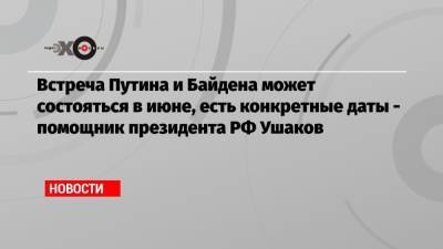 Встреча Путина и Байдена может состояться в июне, есть конкретные даты — помощник президента РФ Ушаков