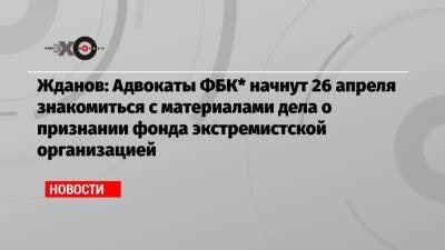 Жданов: Адвокаты ФБК* начнут 26 апреля знакомиться с материалами дела о признании фонда экстремистской организацией