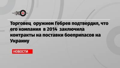 Торговец оружием Гебрев подтвердил, что его компания в 2014 заключила контракты на поставки боеприпасов на Украину