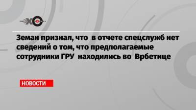 Земан признал, что в отчете спецслужб нет сведений о том, что предполагаемые сотрудники ГРУ находились во Врбетице