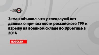 Земан объявил, что у спецслужб нет данных о причастности российского ГРУ к взрыву на военном складе во Врбетице в 2014