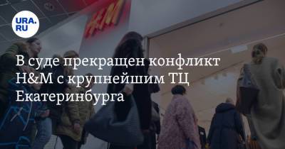 В суде прекращен конфликт H&M с крупнейшим ТЦ Екатеринбурга
