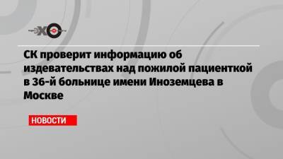 СК проверит информацию об издевательствах над пожилой пациенткой в 36-й больнице имени Иноземцева в Москве