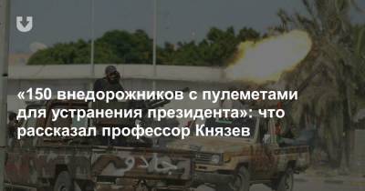 «150 внедорожников с пулеметами для устранения президента»: что рассказал профессор Князев - news.tut.by - Ливия