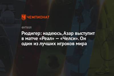 Рюдигер: надеюсь, Азар выступит в матче «Реал» — «Челси». Он один из лучших игроков мира