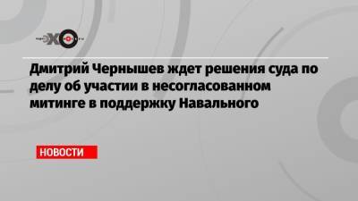 Дмитрий Чернышев ждет решения суда по делу об участии в несогласованном митинге в поддержку Навального