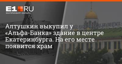 Алтушкин выкупил у «Альфа-Банка» здание в центре Екатеринбурга. На его месте появится храм