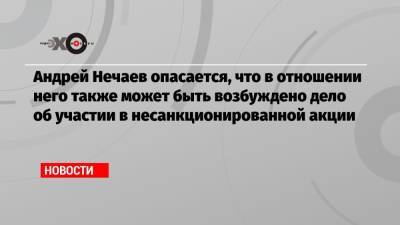 Андрей Нечаев опасается, что в отношении него также может быть возбуждено дело об участии в несанкционированной акции