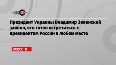 Президент Украины Владимир Зеленский заявил, что готов встретиться с президентом России в любом месте