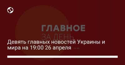 Девять главных новостей Украины и мира на 19:00 26 апреля