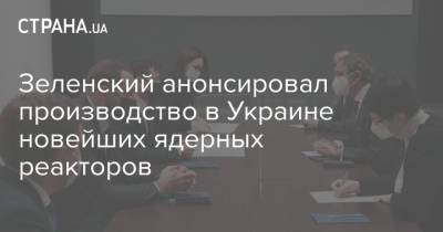 Зеленский анонсировал производство в Украине новейших ядерных реакторов