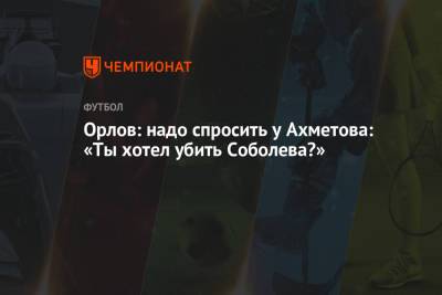 Орлов: надо спросить у Ахметова: «Ты хотел убить Соболева?»