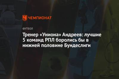 Тренер «Униона» Андреев: лучшие 5 команд РПЛ боролись бы в нижней половине Бундеслиги