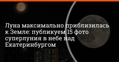 Луна максимально приблизилась к Земле: публикуем 15 фото суперлуния в небе над Екатеринбургом