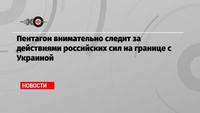 Пентагон внимательно следит за действиями российских сил на границе с Украиной