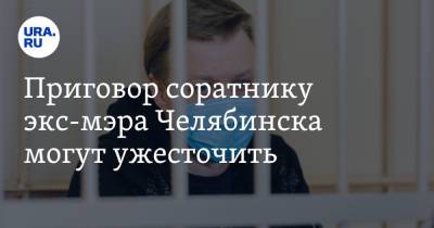 Приговор соратнику экс-мэра Челябинска могут ужесточить