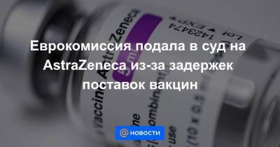 Еврокомиссия подала в суд на AstraZeneca из-за задержек поставок вакцин