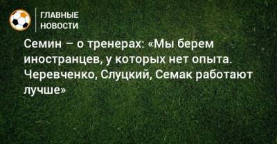 Семин – о тренерах: «Мы берем иностранцев, у которых нет опыта. Черевченко, Слуцкий, Семак работают лучше»