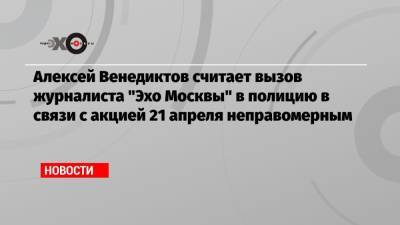 Алексей Венедиктов считает вызов журналиста «Эхо Москвы» в полицию в связи с акцией 21 апреля неправомерным