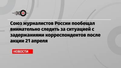 Союз журналистов России пообещал внимательно следить за ситуацией с задержаниями корреспондентов после акции 21 апреля