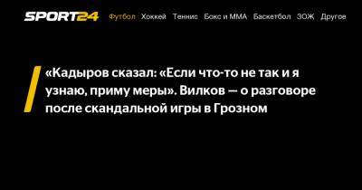 «Кадыров сказал: «Если что-то не так и я узнаю, приму меры». Вилков - о разговоре после скандальной игры в Грозном