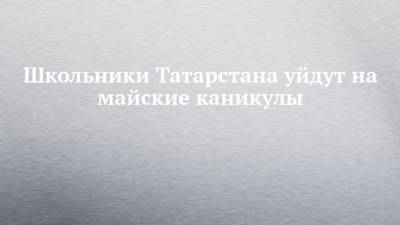 Школьники Татарстана уйдут на майские каникулы