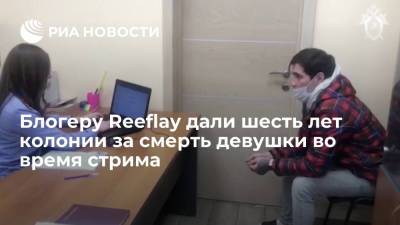 Блогеру Reeflay дали шесть лет колонии за смерть девушки во время стрима - ria.ru - Москва - Московская обл.