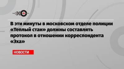В эти минуты в московском отделе полиции «Теплый стан» должны составлять протокол в отношении корреспондента «Эха»