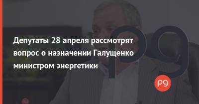 Депутаты 28 апреля рассмотрят вопрос о назначении Галущенко министром энергетики
