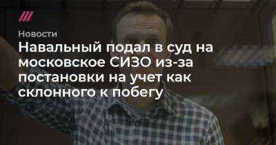 Навальный подал в суд на московское СИЗО из-за постановки на учет как склонного к побегу