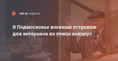 В Подмосковье военные устроили для ветеранов на улице концерт